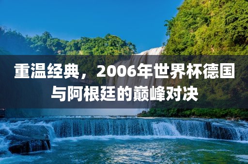 重温经典，2006年世界杯德国与阿根廷的巅峰对决