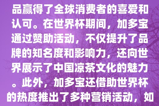 加多宝与世界杯有着紧密的联系。作为连续两届世界杯的官方赞助商，加多宝以其凉茶产品赢得了全球消费者的喜爱和认可。在世界杯期间，加多宝通过赞助活动，不仅提升了品牌的知名度和影响力，还向世界展示了中国凉茶文化的魅力。此外，加多宝还借助世界杯的热度推出了多种营销活动，如邀请明星代言、举办线上线下互动活动等，吸引了更多消费者的关注和参与。