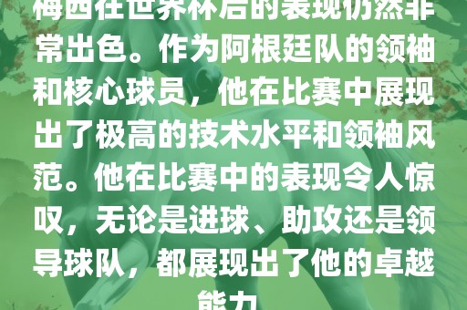 梅西在世界杯后的表现仍然非常出色。作为阿根廷队的领袖和核心球员，他在比赛中展现出了极高的技术水平和领袖风范。他在比赛中的表现令人惊叹，无论是进球、助攻还是领导球队，都展现出了他的卓越能力。