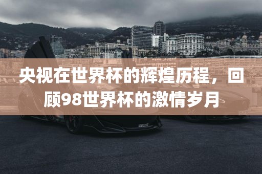 央视在世界杯的辉煌历程，回顾98世界杯的激情岁月