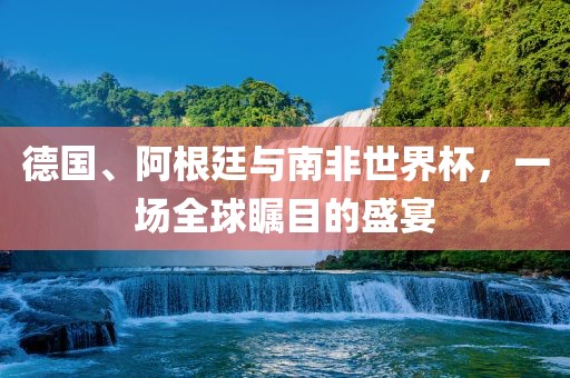 德国、阿根廷与南非世界杯，一场全球瞩目的盛宴