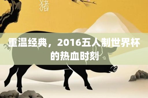 重温经典，2016五人制世界杯的热血时刻
