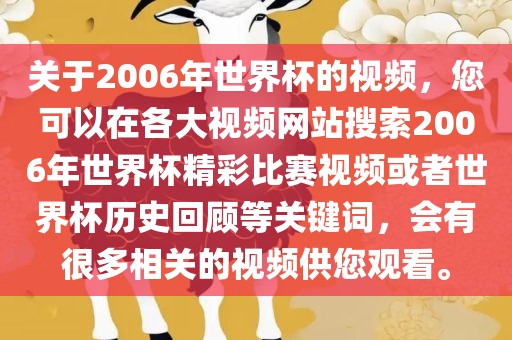 关于2006年世界杯的视频，您可以在各大视频网站搜索2006年世界杯精彩比赛视频或者世界杯历史回顾等关键词，会有很多相关的视频供您观看。