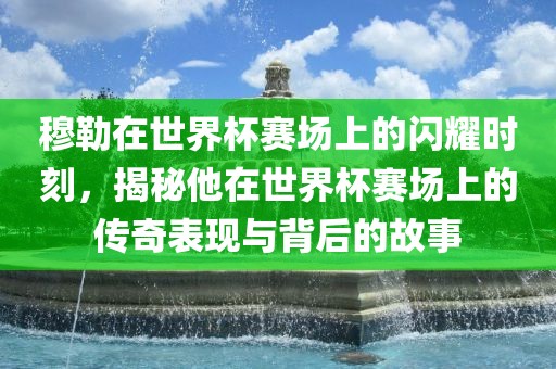 穆勒在世界杯赛场上的闪耀时刻，揭秘他在世界杯赛场上的传奇表现与背后的故事