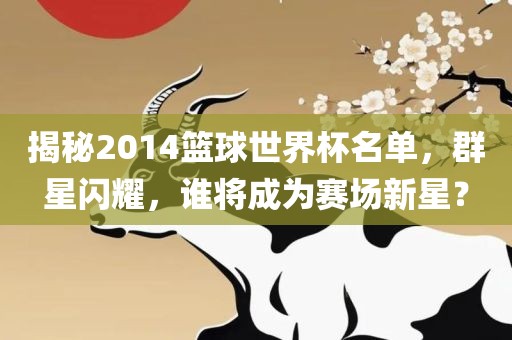 揭秘2014篮球世界杯名单，群星闪耀，谁将成为赛场新星？