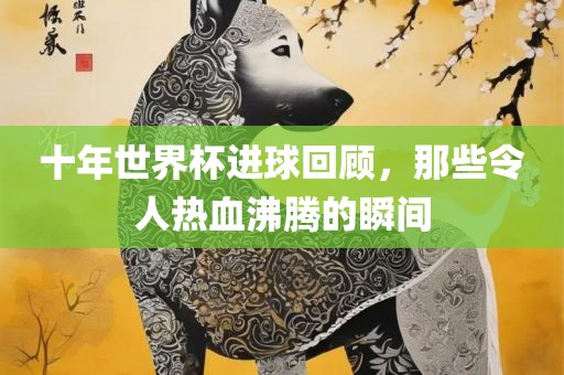 十年世界杯进球回顾，那些令人热血沸腾的瞬间