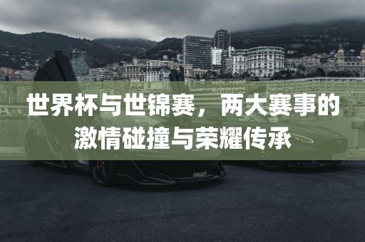 世界杯与世锦赛，两大赛事的激情碰撞与荣耀传承