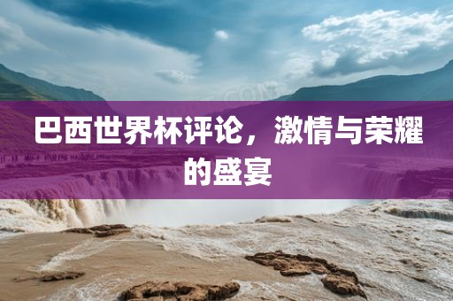 巴西世界杯评论，激情与荣耀的盛宴