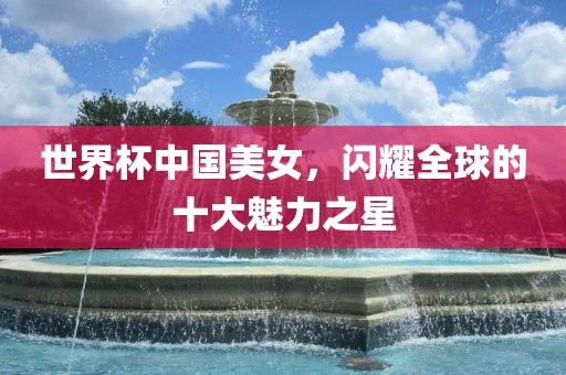 世界杯中国美女，闪耀全球的十大魅力之星