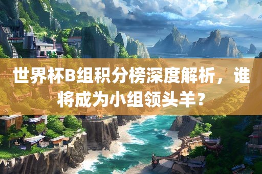 世界杯B组积分榜深度解析，谁将成为小组领头羊？