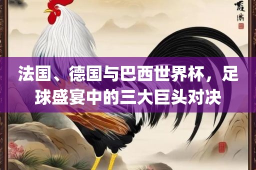 法国、德国与巴西世界杯，足球盛宴中的三大巨头对决