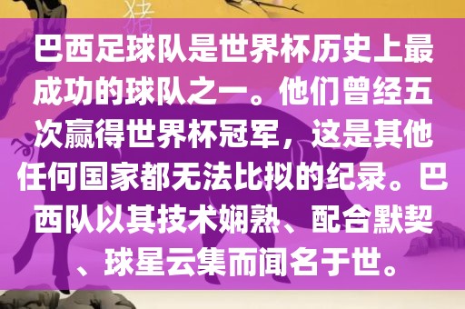 巴西足球队是世界杯历史上最成功的球队之一。他们曾经五次赢得世界杯冠军，这是其他任何国家都无法比拟的纪录。巴西队以其技术娴熟、配合默契、球星云集而闻名于世。
