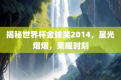 揭秘世界杯金球奖2014，星光熠熠，荣耀时刻