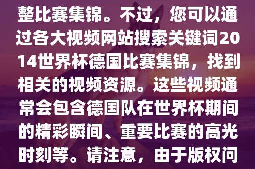 由于我无法直接生成视频或提供特定年份的足球比赛集锦链接，因此我无法直接为您提供关于2014年世界杯德国队的完整比赛集锦。不过，您可以通过各大视频网站搜索关键词2014世界杯德国比赛集锦，找到相关的视频资源。这些视频通常会包含德国队在世界杯期间的精彩瞬间、重要比赛的高光时刻等。请注意，由于版权问题，部分视频可能需要付费观看或需要您跳转到其他网站观看。建议您使用合法途径观看比赛集锦，尊重版权。