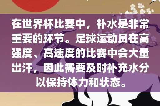 在世界杯比赛中，补水是非常重要的环节。足球运动员在高强度、高速度的比赛中会大量出汗，因此需要及时补充水分以保持体力和状态。