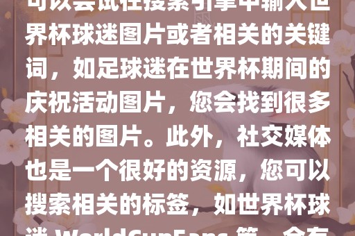 由于我无法直接提供图片，您可以尝试在搜索引擎中输入世界杯球迷图片或者相关的关键词，如足球迷在世界杯期间的庆祝活动图片，您会找到很多相关的图片。此外，社交媒体也是一个很好的资源，您可以搜索相关的标签，如世界杯球迷 WorldCupFans 等，会有很多相关的图片和视频。