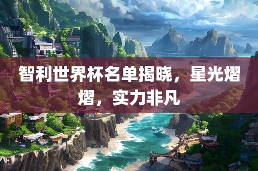 智利世界杯名单揭晓，星光熠熠，实力非凡