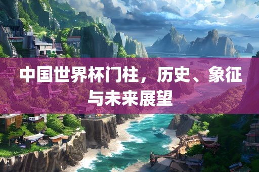 中国世界杯门柱，历史、象征与未来展望