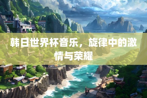 韩日世界杯音乐，旋律中的激情与荣耀