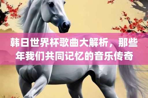 韩日世界杯歌曲大解析，那些年我们共同记忆的音乐传奇
