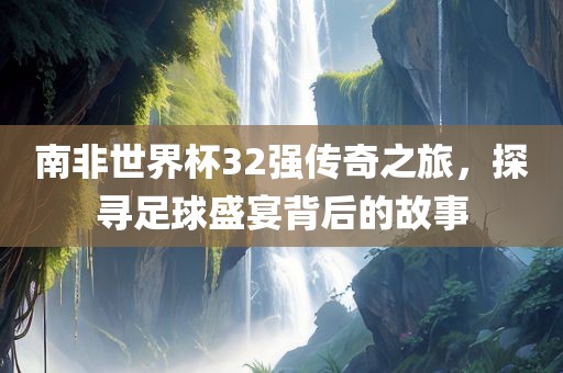 南非世界杯32强传奇之旅，探寻足球盛宴背后的故事