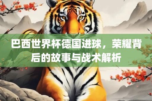 巴西世界杯德国进球，荣耀背后的故事与战术解析