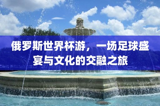 俄罗斯世界杯游，一场足球盛宴与文化的交融之旅