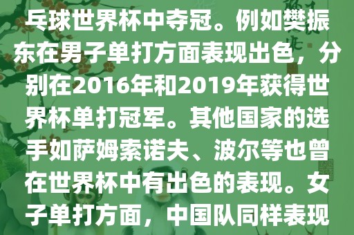 男子单打方面，中国队在世界乒乓球锦标赛中取得了辉煌的战绩，其中多位选手在世界乒乓球世界杯中夺冠。例如樊振东在男子单打方面表现出色，分别在2016年和2019年获得世界杯单打冠军。其他国家的选手如萨姆索诺夫、波尔等也曾在世界杯中有出色的表现。女子单打方面，中国队同样表现出色，多次夺冠。男子团体和女子团体方面，中国队更是多次夺冠，展现出强大的实力。