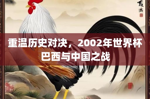 重温历史对决，2002年世界杯巴西与中国之战