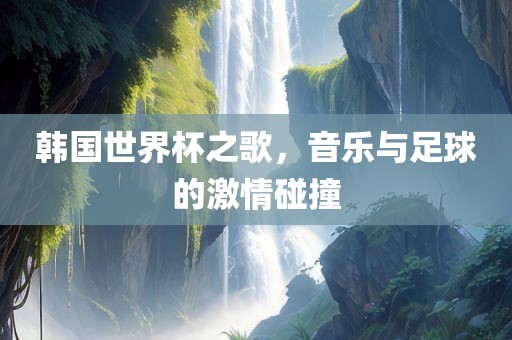 韩国世界杯之歌，音乐与足球的激情碰撞