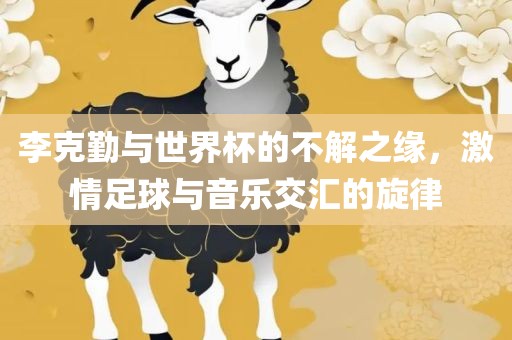 李克勤与世界杯的不解之缘，激情足球与音乐交汇的旋律