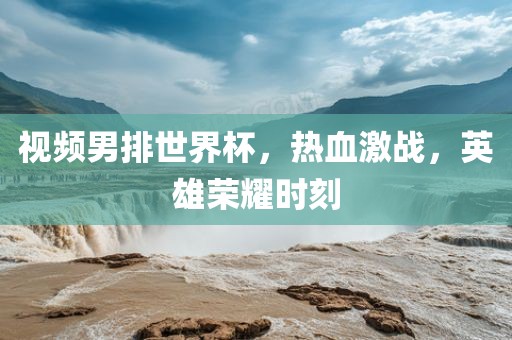 视频男排世界杯，热血激战，英雄荣耀时刻