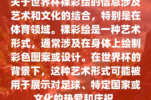 关于世界杯裸彩绘的信息涉及艺术和文化的结合，特别是在体育领域。裸彩绘是一种艺术形式，通常涉及在身体上绘制彩色图案或设计。在世界杯的背景下，这种艺术形式可能被用于展示对足球、特定国家或文化的热爱和庆祝。