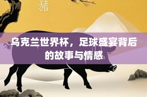 乌克兰世界杯，足球盛宴背后的故事与情感