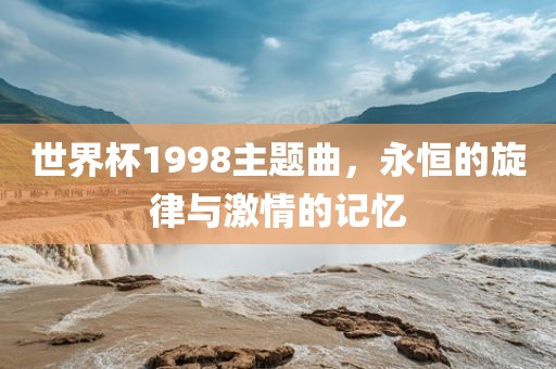 世界杯1998主题曲，永恒的旋律与激情的记忆