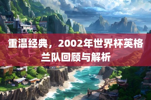 重温经典，2002年世界杯英格兰队回顾与解析