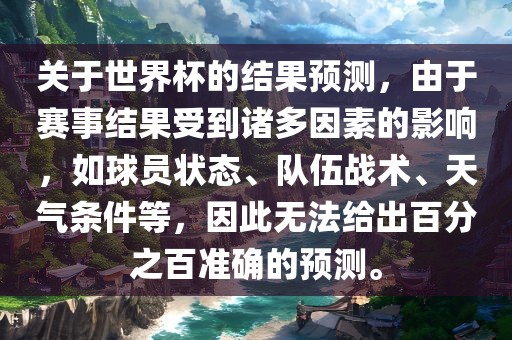 关于世界杯的结果预测，由于赛事结果受到诸多因素的影响，如球员状态、队伍战术、天气条件等，因此无法给出百分之百准确的预测。