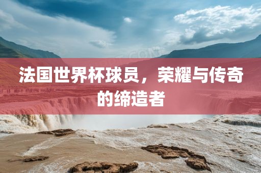 法国世界杯球员，荣耀与传奇的缔造者
