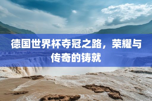 德国世界杯夺冠之路，荣耀与传奇的铸就