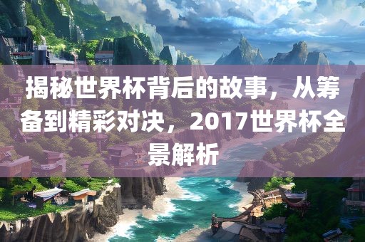 揭秘世界杯背后的故事，从筹备到精彩对决，2017世界杯全景解析