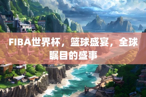 FIBA世界杯，篮球盛宴，全球瞩目的盛事