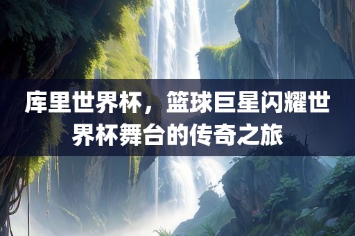 库里世界杯，篮球巨星闪耀世界杯舞台的传奇之旅