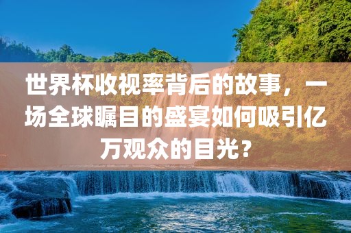 世界杯收视率背后的故事，一场全球瞩目的盛宴如何吸引亿万观众的目光？