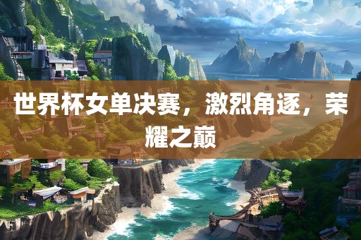 世界杯女单决赛，激烈角逐，荣耀之巅