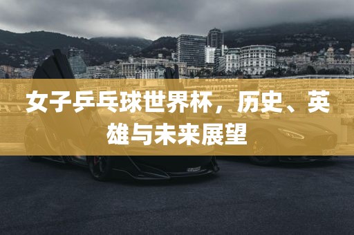 女子乒乓球世界杯，历史、英雄与未来展望