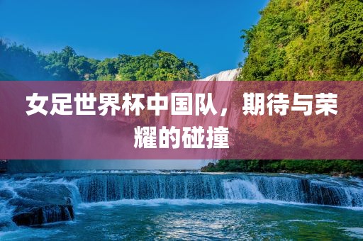 女足世界杯中国队，期待与荣耀的碰撞