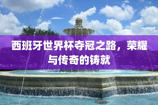 西班牙世界杯夺冠之路，荣耀与传奇的铸就