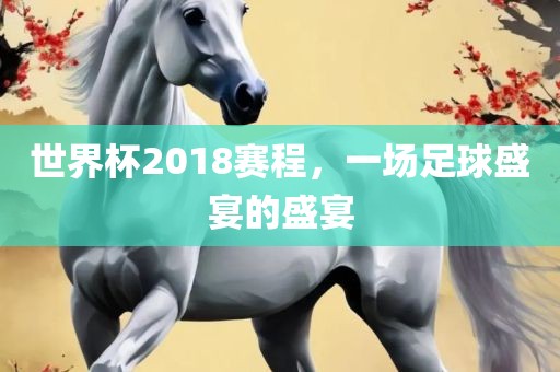 世界杯2018赛程，一场足球盛宴的盛宴
