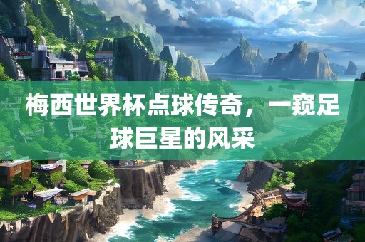 梅西世界杯点球传奇，一窥足球巨星的风采