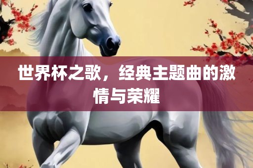 世界杯之歌，经典主题曲的激情与荣耀